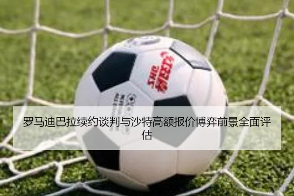 罗马迪巴拉续约谈判与沙特高额报价博弈前景全面评估